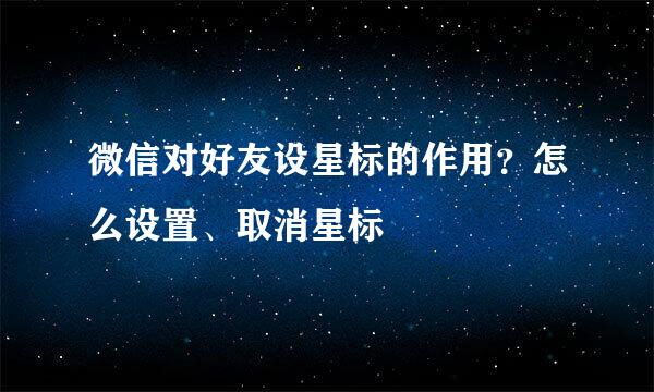 微信对好友设星标的作用？怎么设置、取消星标