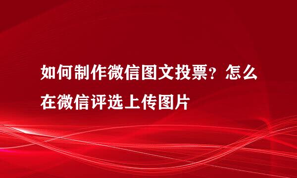 如何制作微信图文投票？怎么在微信评选上传图片