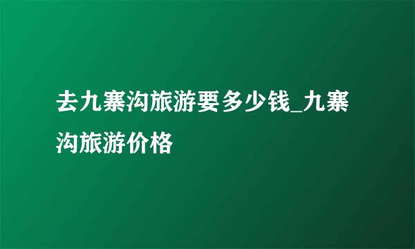 去九寨沟旅游要多少钱_九寨沟旅游价格