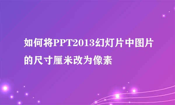 如何将PPT2013幻灯片中图片的尺寸厘米改为像素
