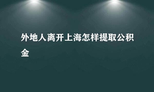 外地人离开上海怎样提取公积金
