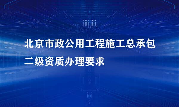 北京市政公用工程施工总承包二级资质办理要求