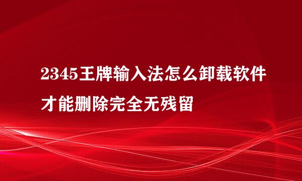 2345王牌输入法怎么卸载软件才能删除完全无残留