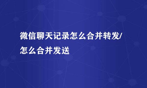 微信聊天记录怎么合并转发/怎么合并发送