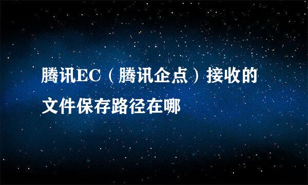 腾讯EC（腾讯企点）接收的文件保存路径在哪