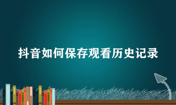 抖音如何保存观看历史记录