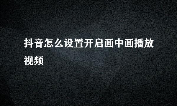 抖音怎么设置开启画中画播放视频