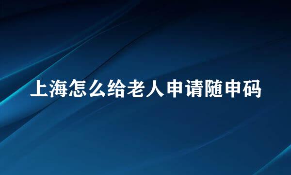 上海怎么给老人申请随申码