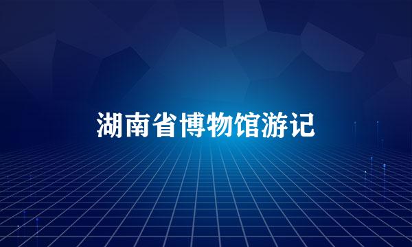 湖南省博物馆游记
