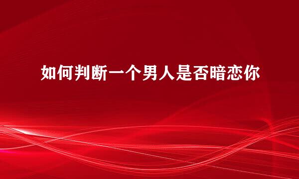如何判断一个男人是否暗恋你