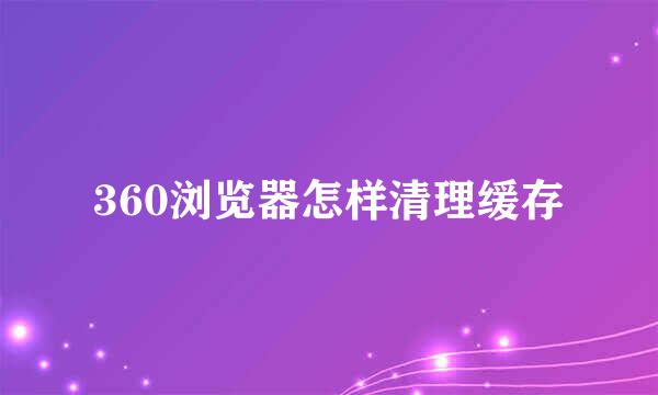 360浏览器怎样清理缓存