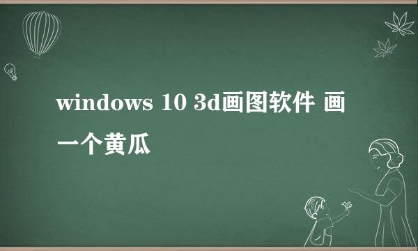 windows 10 3d画图软件 画一个黄瓜