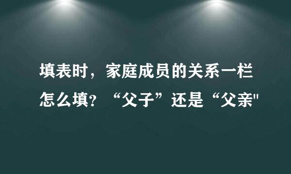 填表时，家庭成员的关系一栏怎么填？“父子”还是“父亲