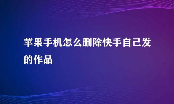 苹果手机怎么删除快手自己发的作品