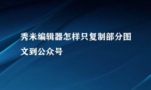 秀米编辑器怎样只复制部分图文到公众号