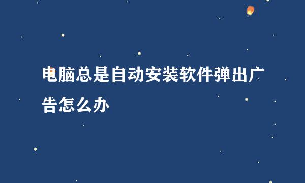 电脑总是自动安装软件弹出广告怎么办