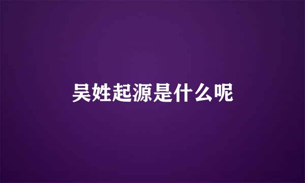 吴姓起源是什么呢
