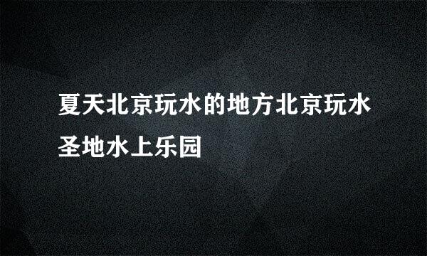 夏天北京玩水的地方北京玩水圣地水上乐园