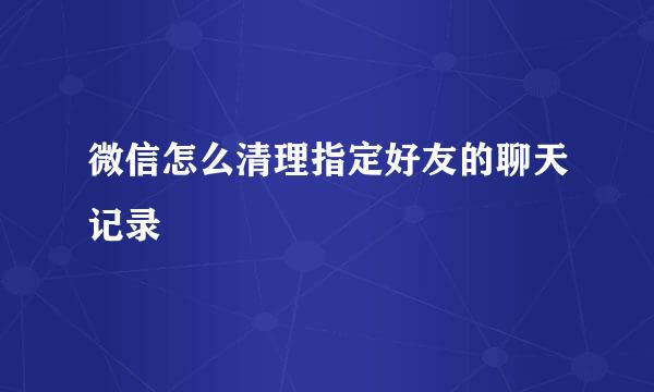 微信怎么清理指定好友的聊天记录