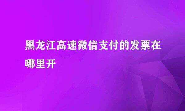 黑龙江高速微信支付的发票在哪里开