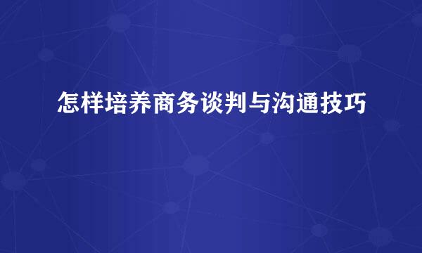 怎样培养商务谈判与沟通技巧