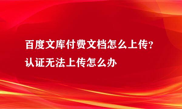 百度文库付费文档怎么上传？认证无法上传怎么办