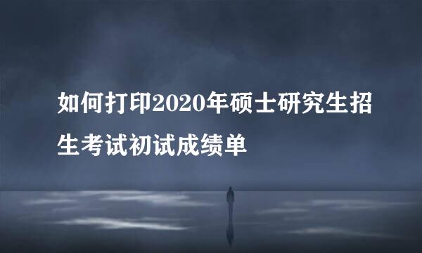 如何打印2020年硕士研究生招生考试初试成绩单