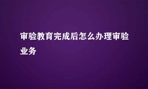 审验教育完成后怎么办理审验业务
