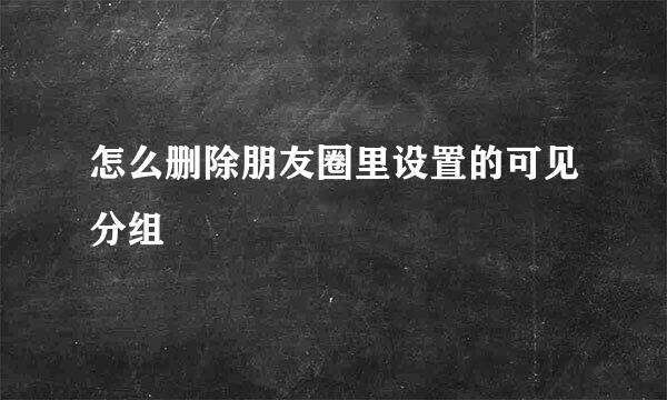 怎么删除朋友圈里设置的可见分组
