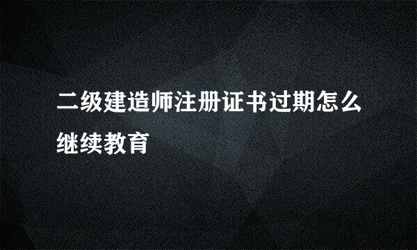 二级建造师注册证书过期怎么继续教育