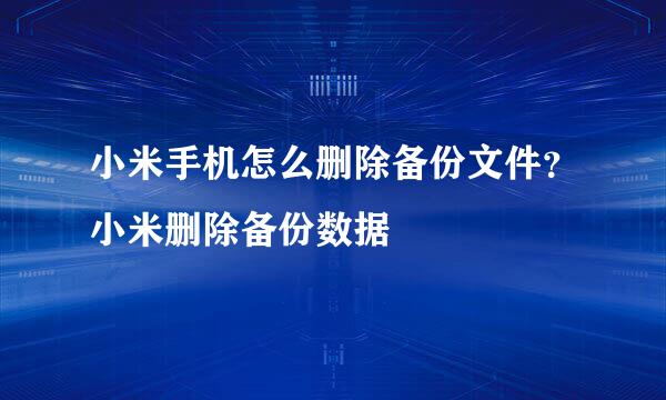 小米手机怎么删除备份文件？小米删除备份数据