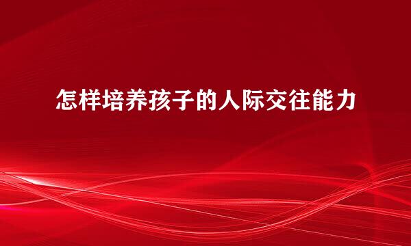 怎样培养孩子的人际交往能力