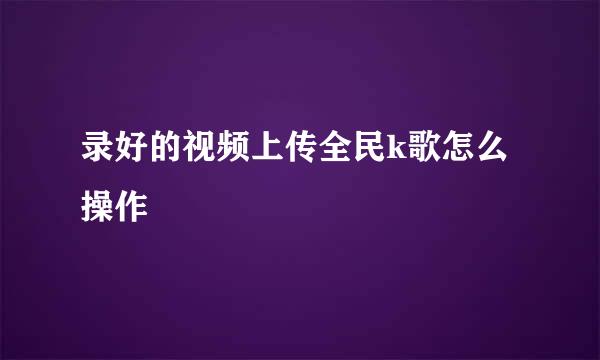 录好的视频上传全民k歌怎么操作