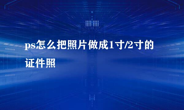 ps怎么把照片做成1寸/2寸的证件照