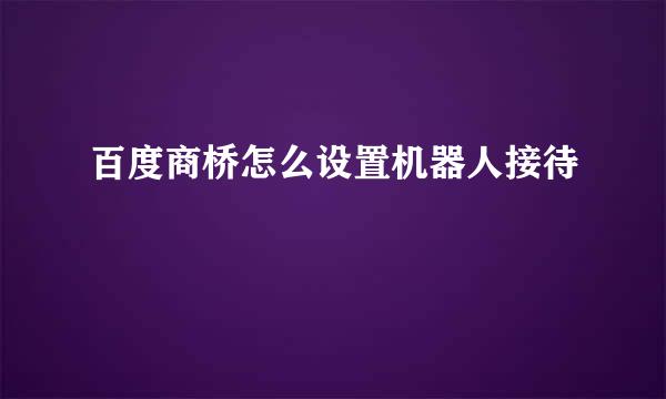 百度商桥怎么设置机器人接待