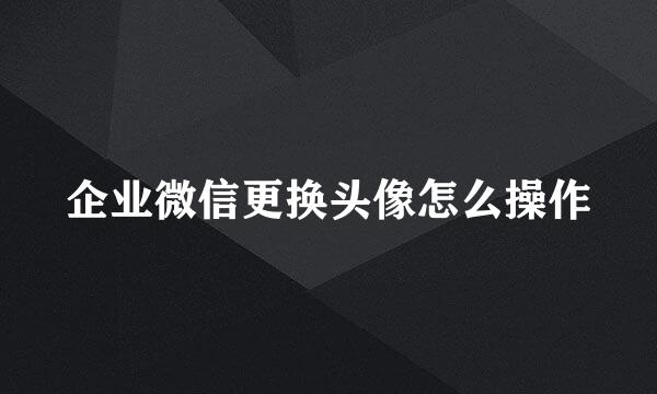 企业微信更换头像怎么操作