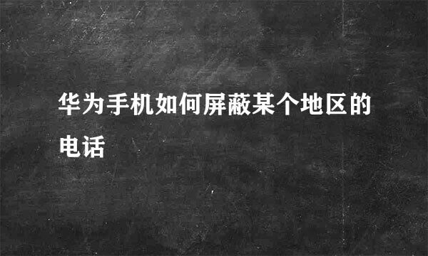 华为手机如何屏蔽某个地区的电话
