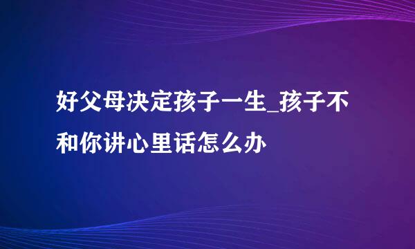 好父母决定孩子一生_孩子不和你讲心里话怎么办