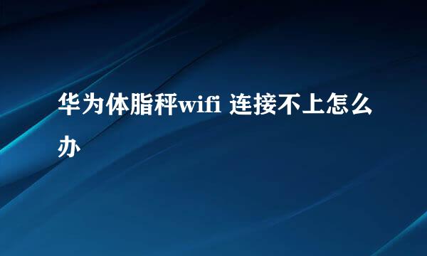 华为体脂秤wifi 连接不上怎么办