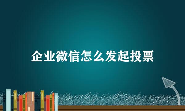 企业微信怎么发起投票