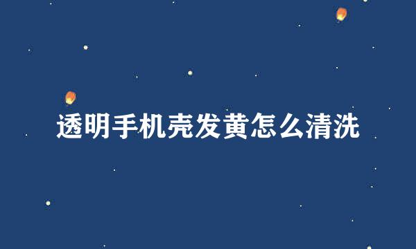 透明手机壳发黄怎么清洗