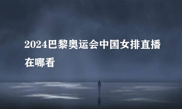 2024巴黎奥运会中国女排直播在哪看