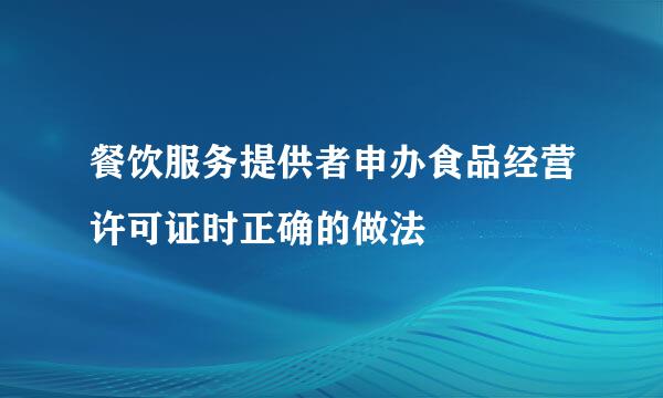 餐饮服务提供者申办食品经营许可证时正确的做法
