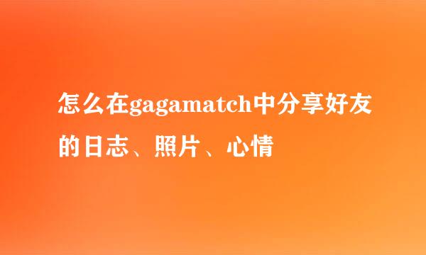 怎么在gagamatch中分享好友的日志、照片、心情