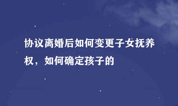 协议离婚后如何变更子女抚养权，如何确定孩子的