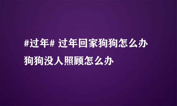 #过年# 过年回家狗狗怎么办 狗狗没人照顾怎么办