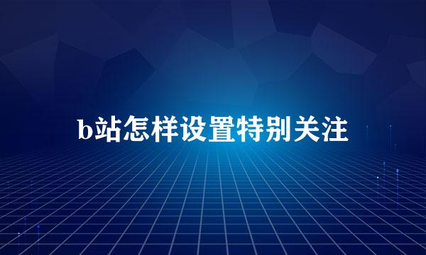 b站怎样设置特别关注