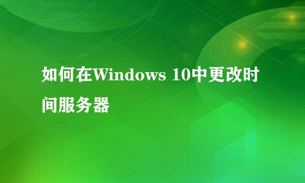 如何在Windows 10中更改时间服务器