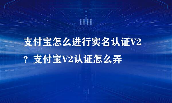 支付宝怎么进行实名认证V2？支付宝V2认证怎么弄