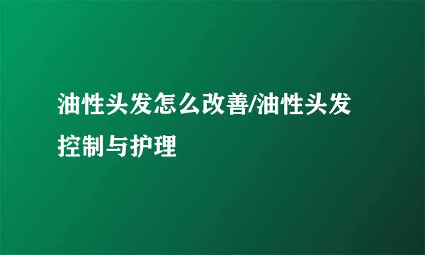 油性头发怎么改善/油性头发控制与护理